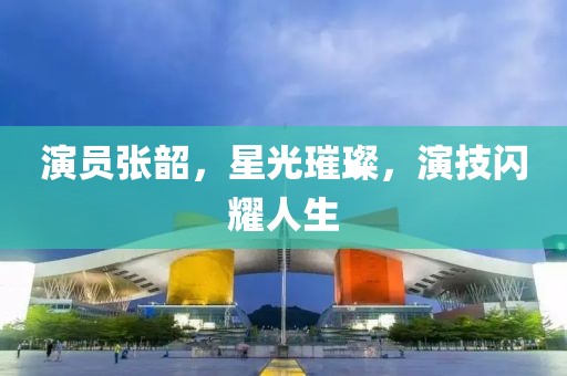 演員張韶，星光璀璨，演技閃耀人生