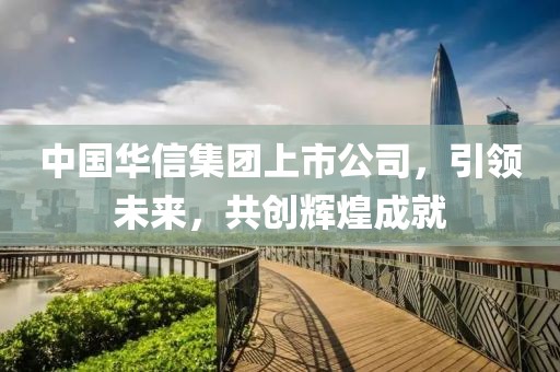 中國華信集團(tuán)上市公司，引領(lǐng)未來，共創(chuàng)輝煌成就