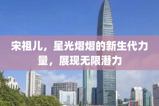 宋祖兒，星光熠熠的新生代力量，展現(xiàn)無限潛力