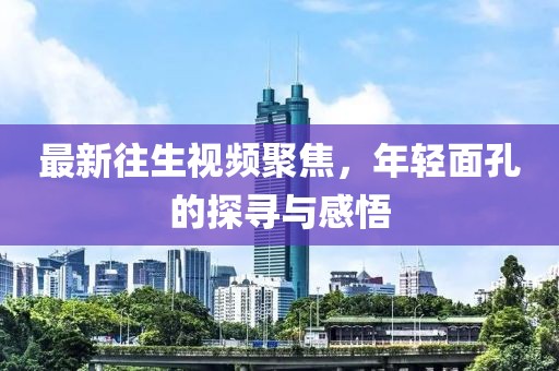 最新往生視頻聚焦，年輕面孔的探尋與感悟