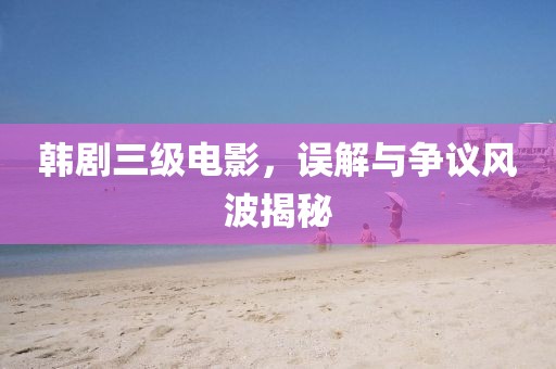 韓劇三級電影，誤解與爭議風(fēng)波揭秘