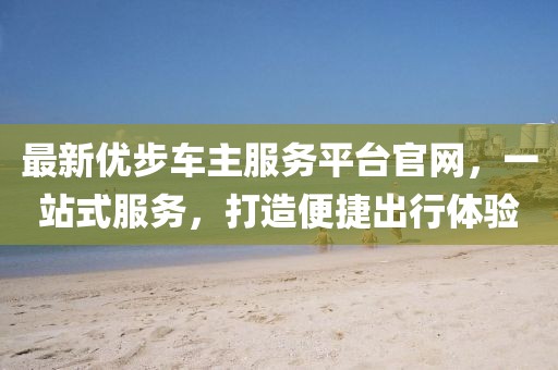 最新優(yōu)步車主服務(wù)平臺(tái)官網(wǎng)，一站式服務(wù)，打造便捷出行體驗(yàn)