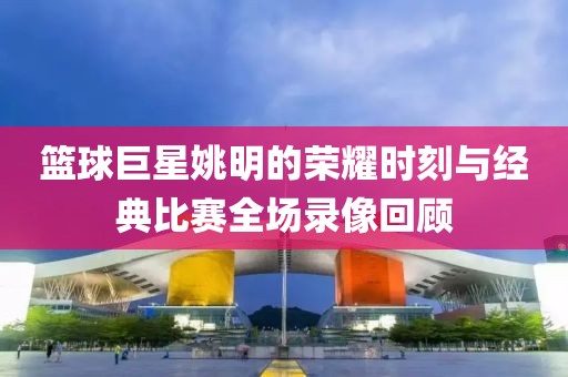 籃球巨星姚明的榮耀時刻與經(jīng)典比賽全場錄像回顧