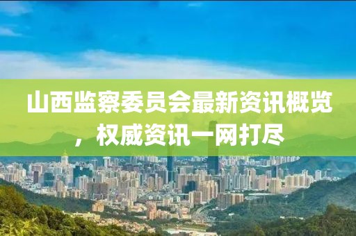 山西監(jiān)察委員會最新資訊概覽，權(quán)威資訊一網(wǎng)打盡