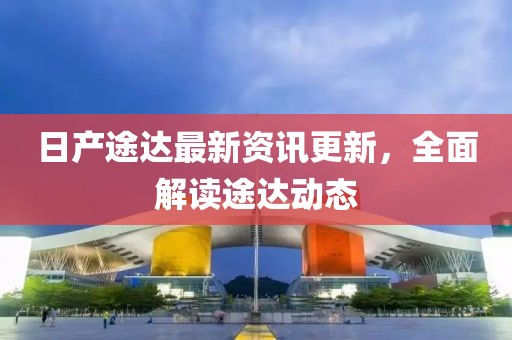 日產(chǎn)途達最新資訊更新，全面解讀途達動態(tài)