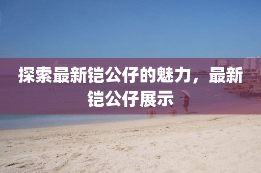 探索最新鎧公仔的魅力，最新鎧公仔展示