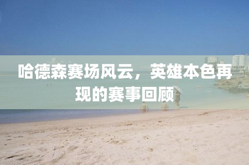 哈德森賽場(chǎng)風(fēng)云，英雄本色再現(xiàn)的賽事回顧