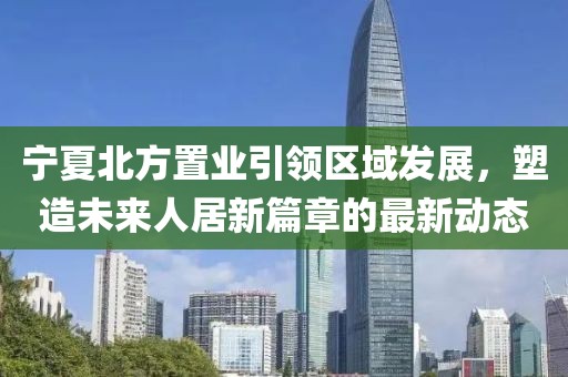 寧夏北方置業(yè)引領(lǐng)區(qū)域發(fā)展，塑造未來人居新篇章的最新動態(tài)