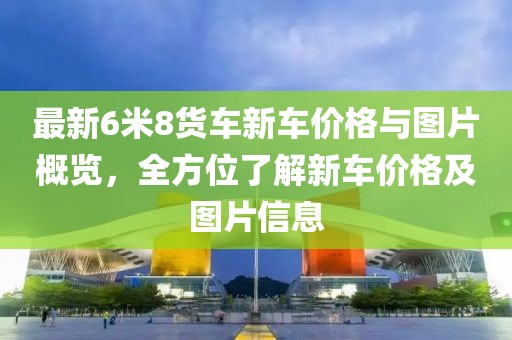 最新6米8貨車新車價格與圖片概覽，全方位了解新車價格及圖片信息