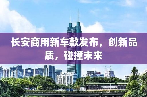長安商用新車款發(fā)布，創(chuàng)新品質(zhì)，碰撞未來