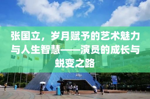 張國立，歲月賦予的藝術(shù)魅力與人生智慧——演員的成長(zhǎng)與蛻變之路