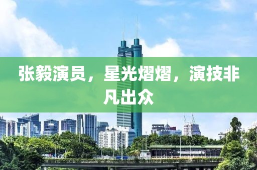 張毅演員，星光熠熠，演技非凡出眾