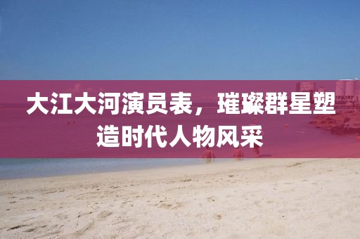 大江大河演員表，璀璨群星塑造時代人物風采