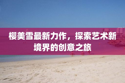 櫻美雪最新力作，探索藝術(shù)新境界的創(chuàng)意之旅