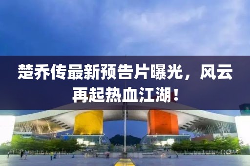 楚喬傳最新預(yù)告片曝光，風(fēng)云再起熱血江湖！