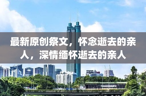 最新原創(chuàng)祭文，懷念逝去的親人，深情緬懷逝去的親人