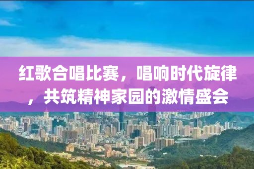 紅歌合唱比賽，唱響時(shí)代旋律，共筑精神家園的激情盛會(huì)