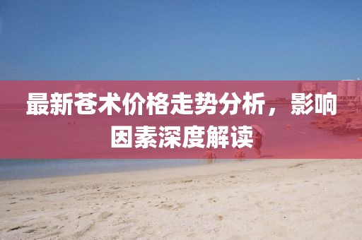 最新蒼術(shù)價格走勢分析，影響因素深度解讀