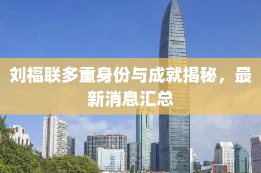 劉福聯(lián)多重身份與成就揭秘，最新消息匯總