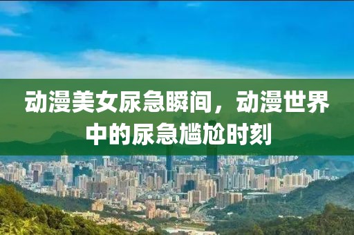 動(dòng)漫美女尿急瞬間，動(dòng)漫世界中的尿急尷尬時(shí)刻