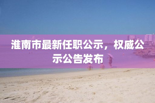 淮南市最新任職公示，權(quán)威公示公告發(fā)布