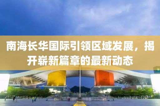 南海長(zhǎng)華國(guó)際引領(lǐng)區(qū)域發(fā)展，揭開(kāi)嶄新篇章的最新動(dòng)態(tài)