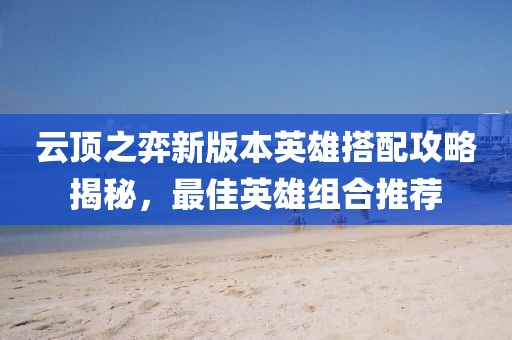 云頂之弈新版本英雄搭配攻略揭秘，最佳英雄組合推薦