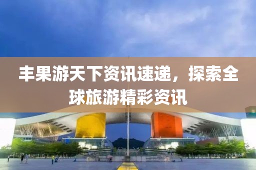 豐果游天下資訊速遞，探索全球旅游精彩資訊