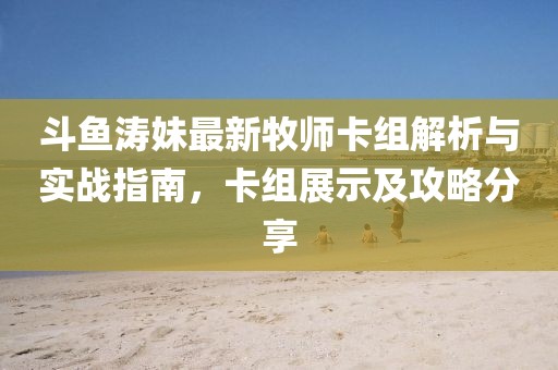 斗魚濤妹最新牧師卡組解析與實戰(zhàn)指南，卡組展示及攻略分享