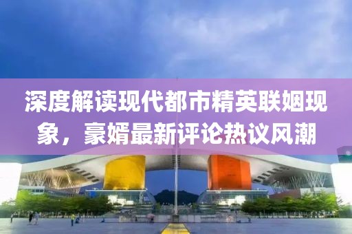 深度解讀現(xiàn)代都市精英聯(lián)姻現(xiàn)象，豪婿最新評(píng)論熱議風(fēng)潮