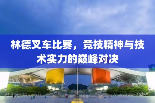 林德叉車比賽，競技精神與技術實力的巔峰對決