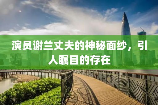 演員謝蘭丈夫的神秘面紗，引人矚目的存在