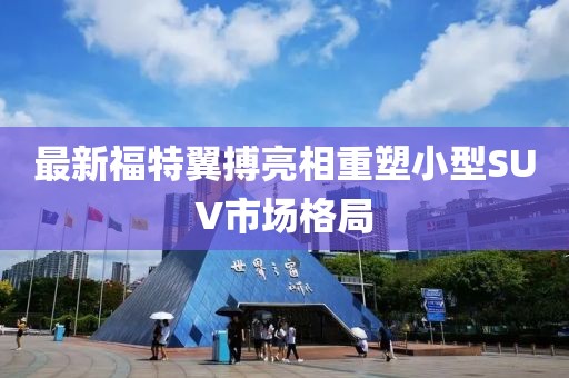 最新福特翼搏亮相重塑小型SUV市場(chǎng)格局