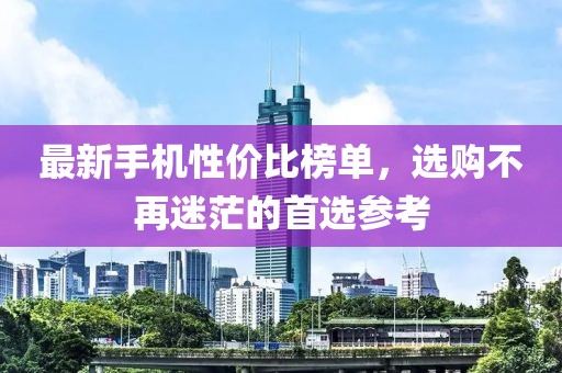 最新手機(jī)性價(jià)比榜單，選購不再迷茫的首選參考