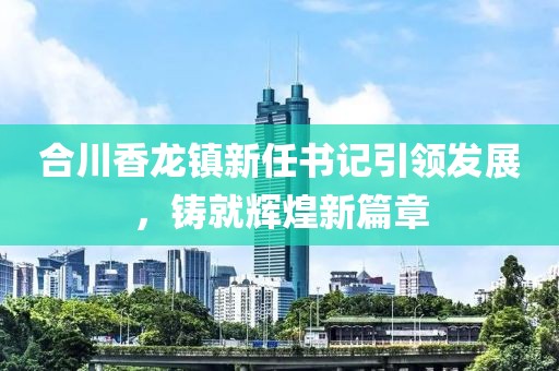 合川香龍鎮(zhèn)新任書記引領(lǐng)發(fā)展，鑄就輝煌新篇章