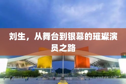 劉生，從舞臺(tái)到銀幕的璀璨演員之路