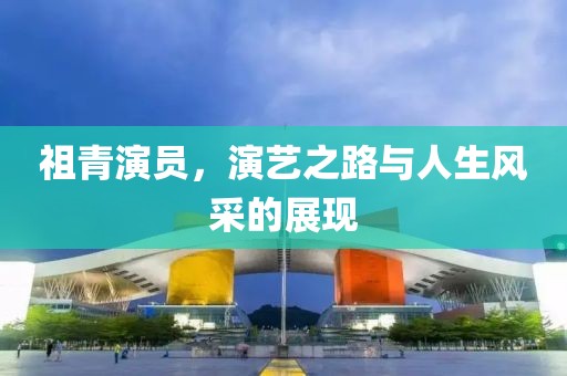 祖青演員，演藝之路與人生風采的展現(xiàn)