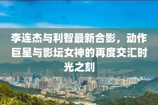 李連杰與利智最新合影，動作巨星與影壇女神的再度交匯時(shí)光之刻