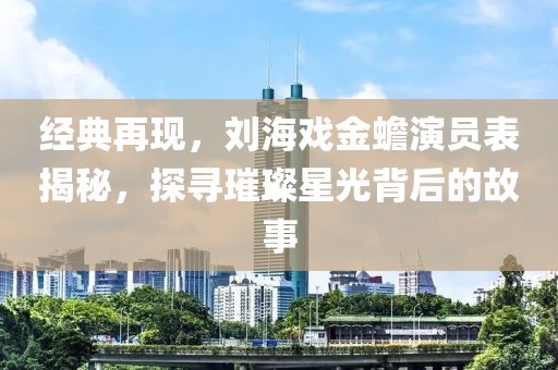 經(jīng)典再現(xiàn)，劉海戲金蟾演員表揭秘，探尋璀璨星光背后的故事