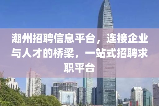 潮州招聘信息平臺(tái)，連接企業(yè)與人才的橋梁，一站式招聘求職平臺(tái)