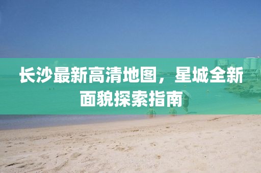 長(zhǎng)沙最新高清地圖，星城全新面貌探索指南