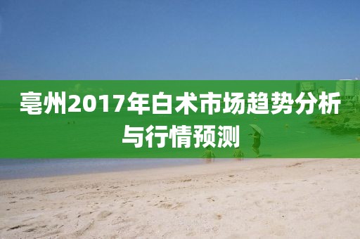 亳州2017年白術(shù)市場(chǎng)趨勢(shì)分析與行情預(yù)測(cè)