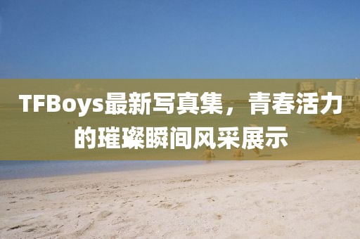 TFBoys最新寫真集，青春活力的璀璨瞬間風(fēng)采展示