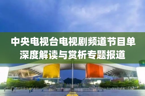 中央電視臺電視劇頻道節(jié)目單深度解讀與賞析專題報道