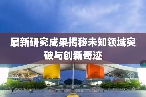 最新研究成果揭秘未知領(lǐng)域突破與創(chuàng)新奇跡