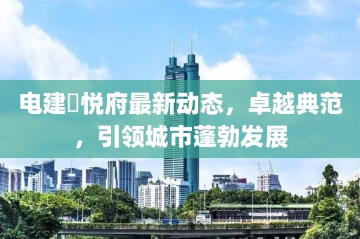 電建洺悅府最新動(dòng)態(tài)，卓越典范，引領(lǐng)城市蓬勃發(fā)展