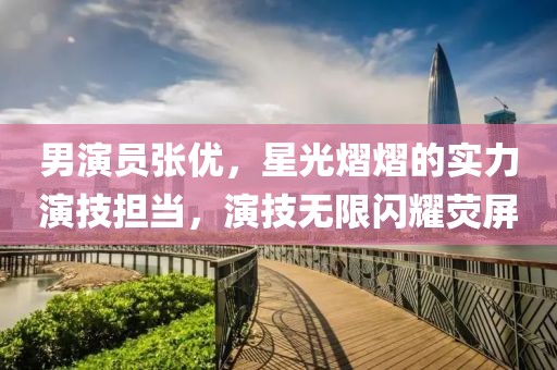 男演員張優(yōu)，星光熠熠的實力演技擔當，演技無限閃耀熒屏