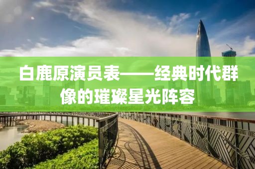白鹿原演員表——經(jīng)典時(shí)代群像的璀璨星光陣容
