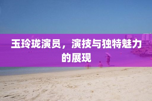 玉玲瓏演員，演技與獨特魅力的展現(xiàn)