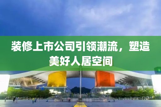 裝修上市公司引領(lǐng)潮流，塑造美好人居空間